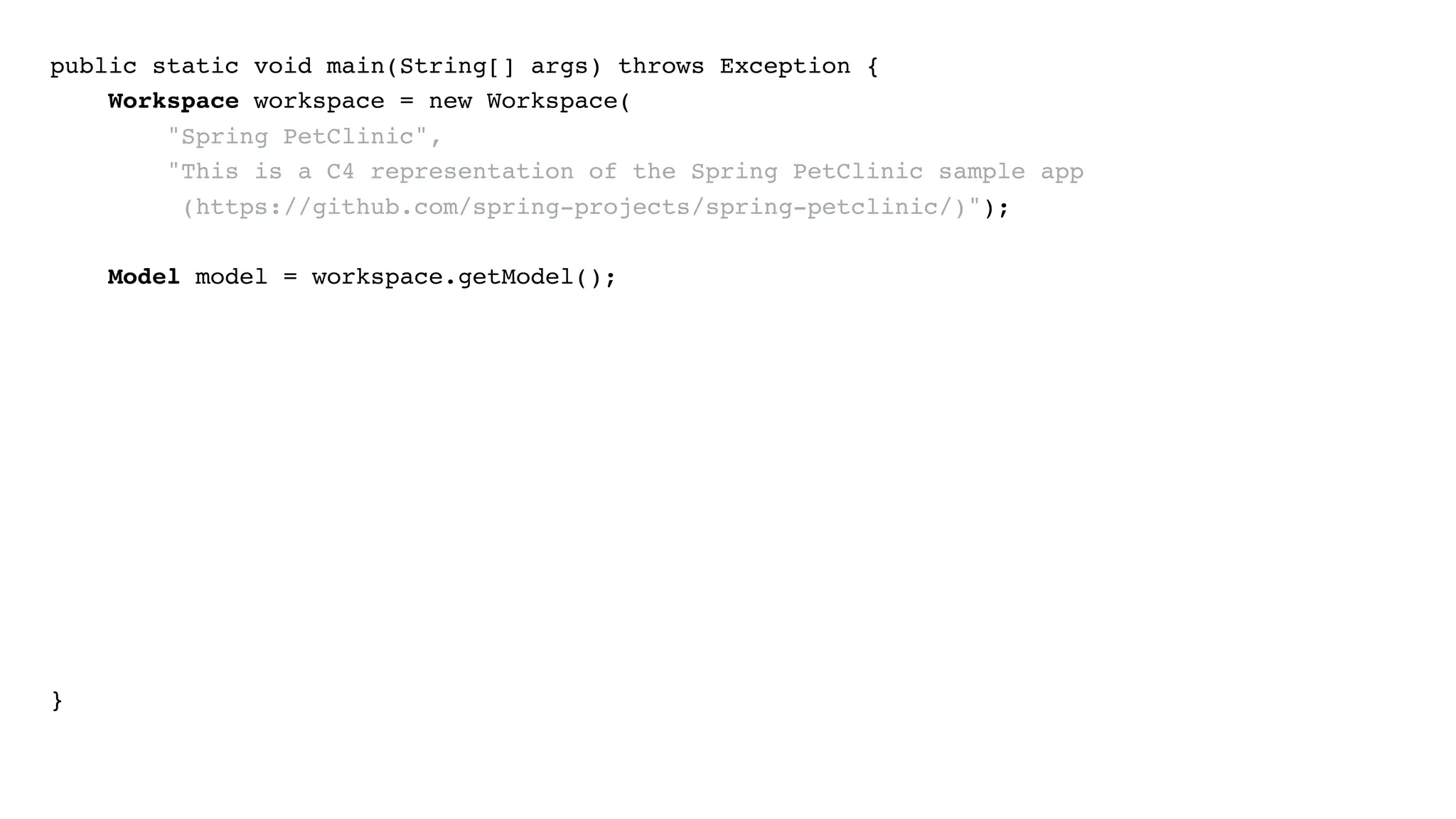 public static void main(String[] args) throws Exception {
Workspace workspace = new Workspace(
"Spring PetClinic",
"This is a C4 representation of the Spring PetClinic sample app
(https://github.com/spring-projects/spring-petclinic/)");
Model model = workspace.getModel();
}
 