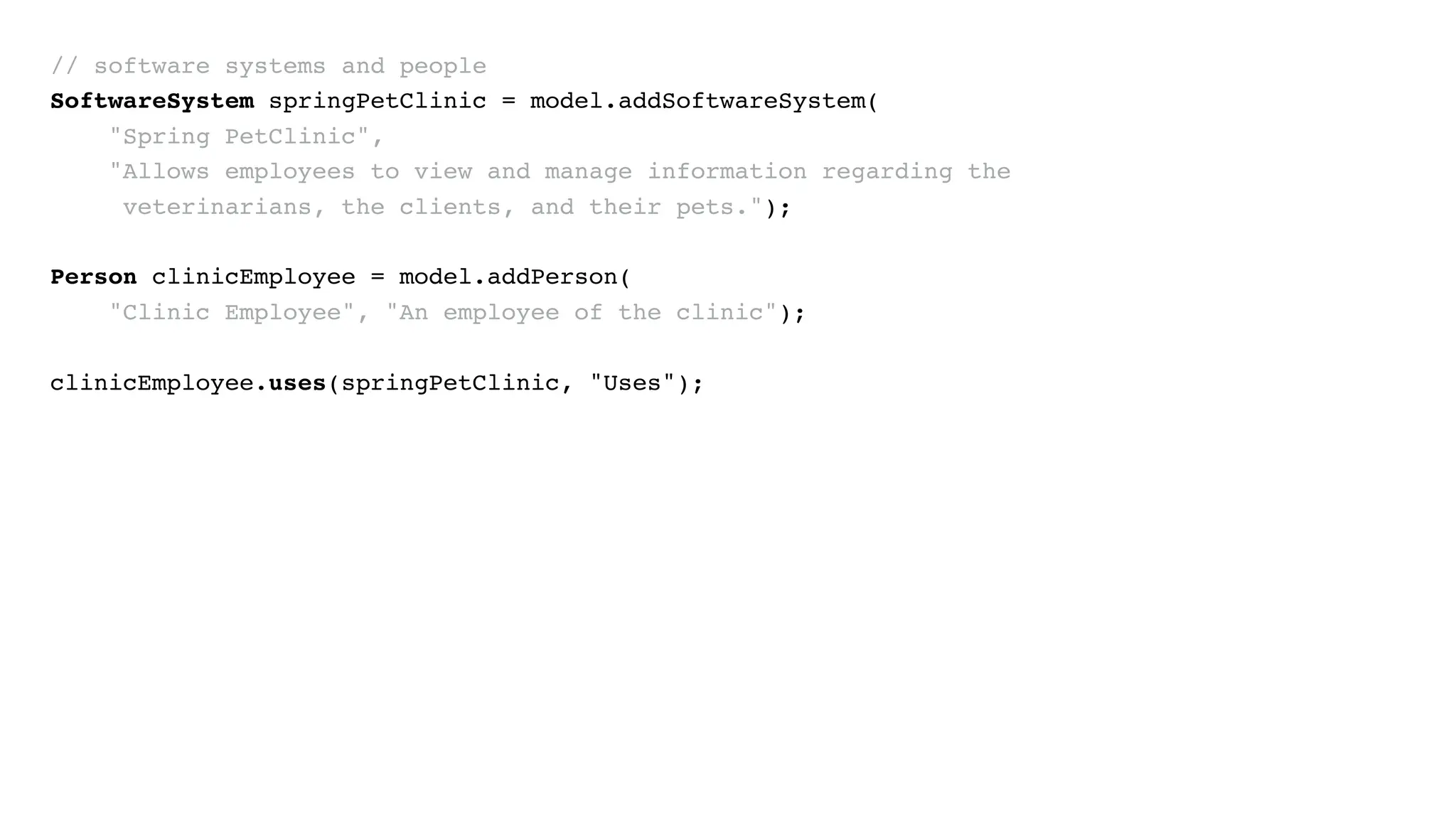 // software systems and people
SoftwareSystem springPetClinic = model.addSoftwareSystem(
"Spring PetClinic",
"Allows employees to view and manage information regarding the
veterinarians, the clients, and their pets.");
Person clinicEmployee = model.addPerson(
"Clinic Employee", "An employee of the clinic");
clinicEmployee.uses(springPetClinic, "Uses");
 