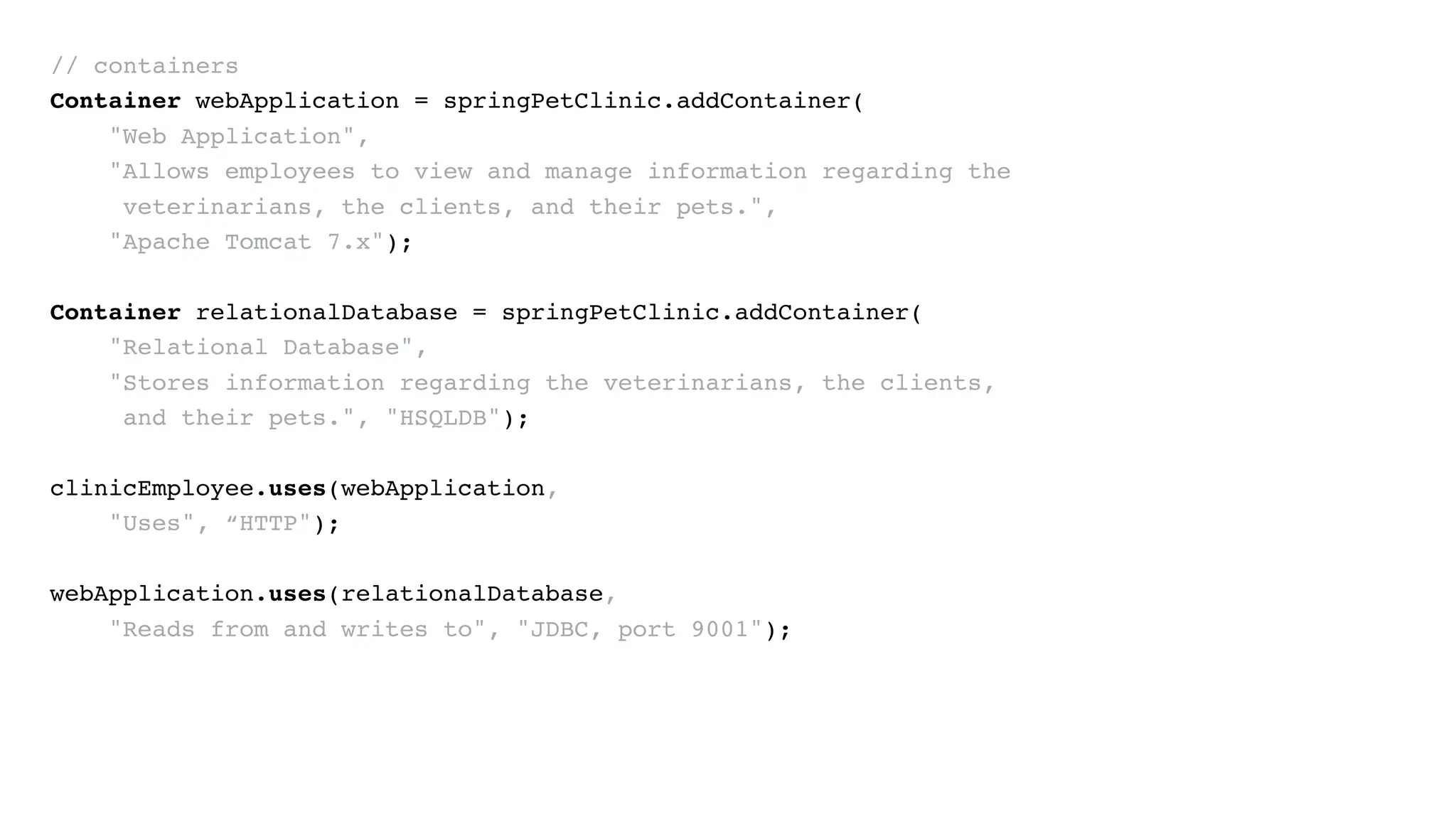 // containers
Container webApplication = springPetClinic.addContainer(
"Web Application",
"Allows employees to view and manage information regarding the
veterinarians, the clients, and their pets.",
"Apache Tomcat 7.x");
Container relationalDatabase = springPetClinic.addContainer(
"Relational Database",
"Stores information regarding the veterinarians, the clients,
and their pets.", "HSQLDB");
clinicEmployee.uses(webApplication,
"Uses", “HTTP");
webApplication.uses(relationalDatabase,
"Reads from and writes to", "JDBC, port 9001");
 