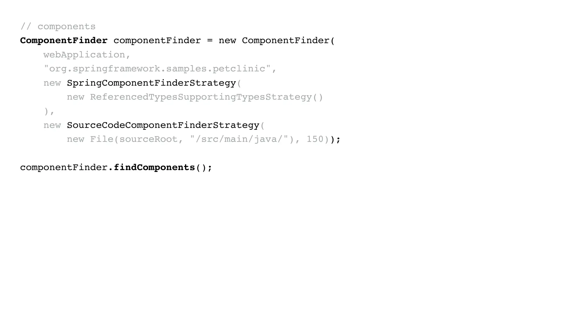 // components
ComponentFinder componentFinder = new ComponentFinder(
webApplication,
"org.springframework.samples.petclinic",
new SpringComponentFinderStrategy(
new ReferencedTypesSupportingTypesStrategy()
),
new SourceCodeComponentFinderStrategy(
new File(sourceRoot, "/src/main/java/"), 150));
componentFinder.findComponents();
 