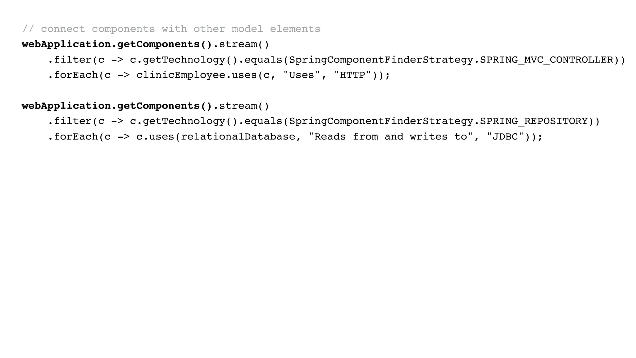 // connect components with other model elements
webApplication.getComponents().stream()
.filter(c -> c.getTechnology().equals(SpringComponentFinderStrategy.SPRING_MVC_CONTROLLER))
.forEach(c -> clinicEmployee.uses(c, "Uses", "HTTP"));
webApplication.getComponents().stream()
.filter(c -> c.getTechnology().equals(SpringComponentFinderStrategy.SPRING_REPOSITORY))
.forEach(c -> c.uses(relationalDatabase, "Reads from and writes to", "JDBC"));
 