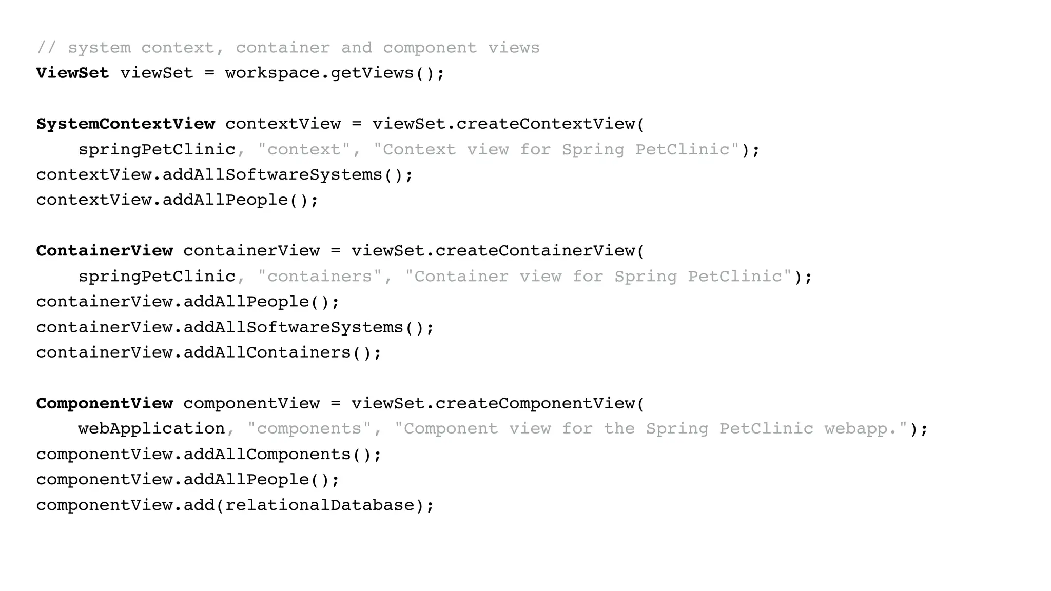 // system context, container and component views
ViewSet viewSet = workspace.getViews();
SystemContextView contextView = viewSet.createContextView(
springPetClinic, "context", "Context view for Spring PetClinic");
contextView.addAllSoftwareSystems();
contextView.addAllPeople();
ContainerView containerView = viewSet.createContainerView(
springPetClinic, "containers", "Container view for Spring PetClinic");
containerView.addAllPeople();
containerView.addAllSoftwareSystems();
containerView.addAllContainers();
ComponentView componentView = viewSet.createComponentView(
webApplication, "components", "Component view for the Spring PetClinic webapp.");
componentView.addAllComponents();
componentView.addAllPeople();
componentView.add(relationalDatabase);
 