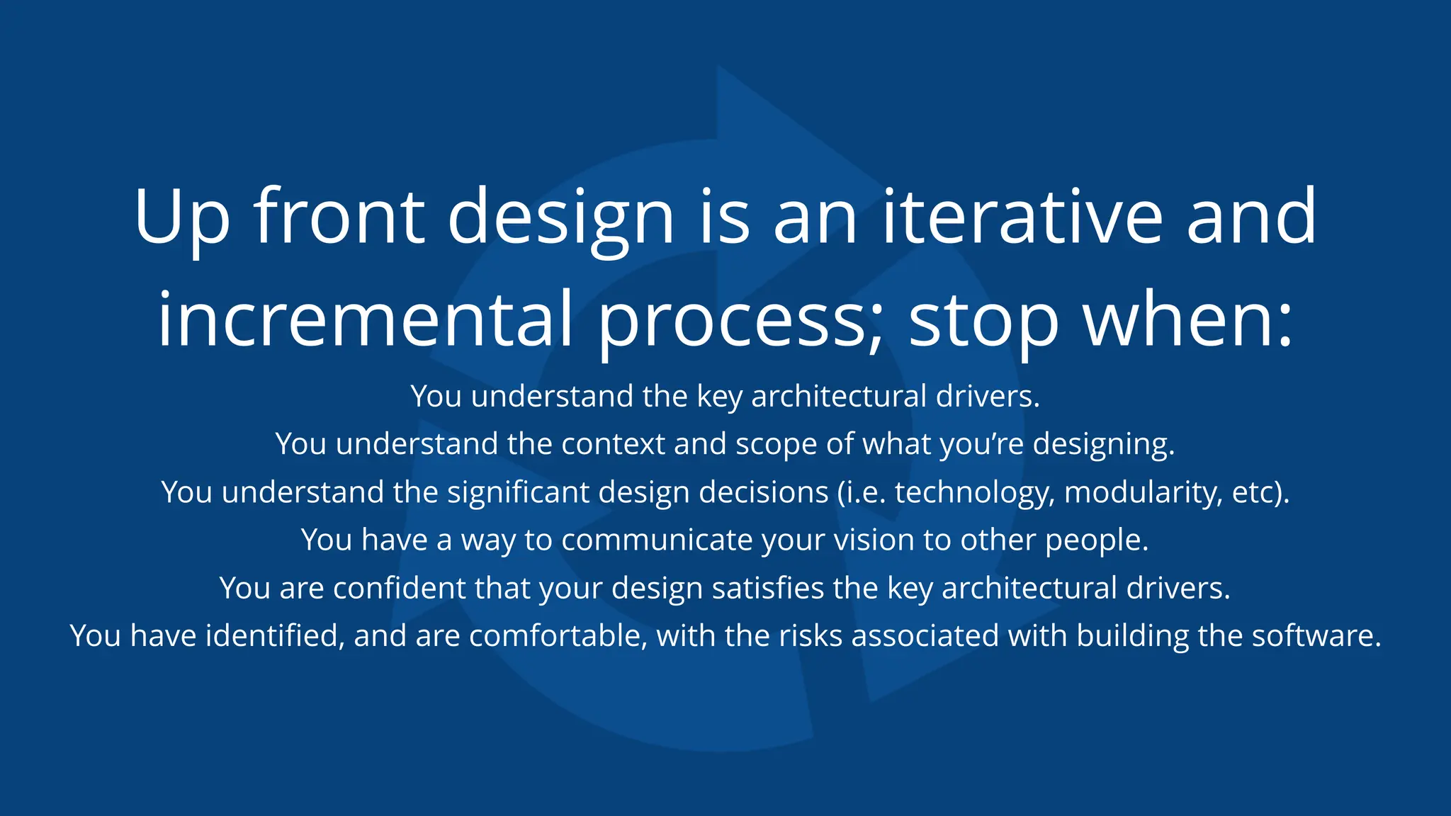 Up front design is an iterative and
incremental process; stop when:
You understand the key architectural drivers.
You understand the context and scope of what you’re designing.
You understand the signiﬁcant design decisions (i.e. technology, modularity, etc).
You have a way to communicate your vision to other people.
You are conﬁdent that your design satisﬁes the key architectural drivers.
You have identiﬁed, and are comfortable, with the risks associated with building the software.
 