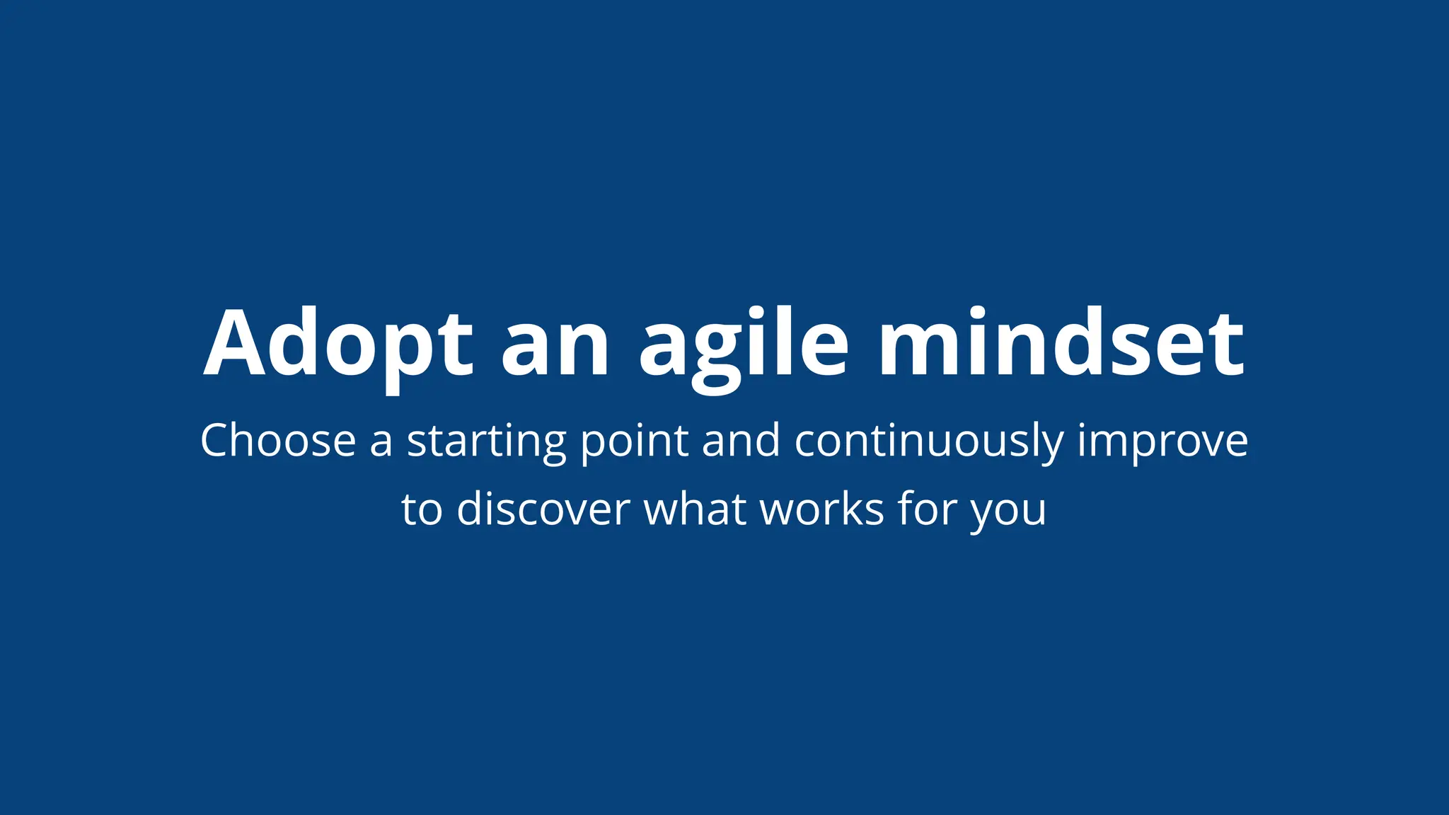Adopt an agile mindset
Choose a starting point and continuously improve
to discover what works for you
 