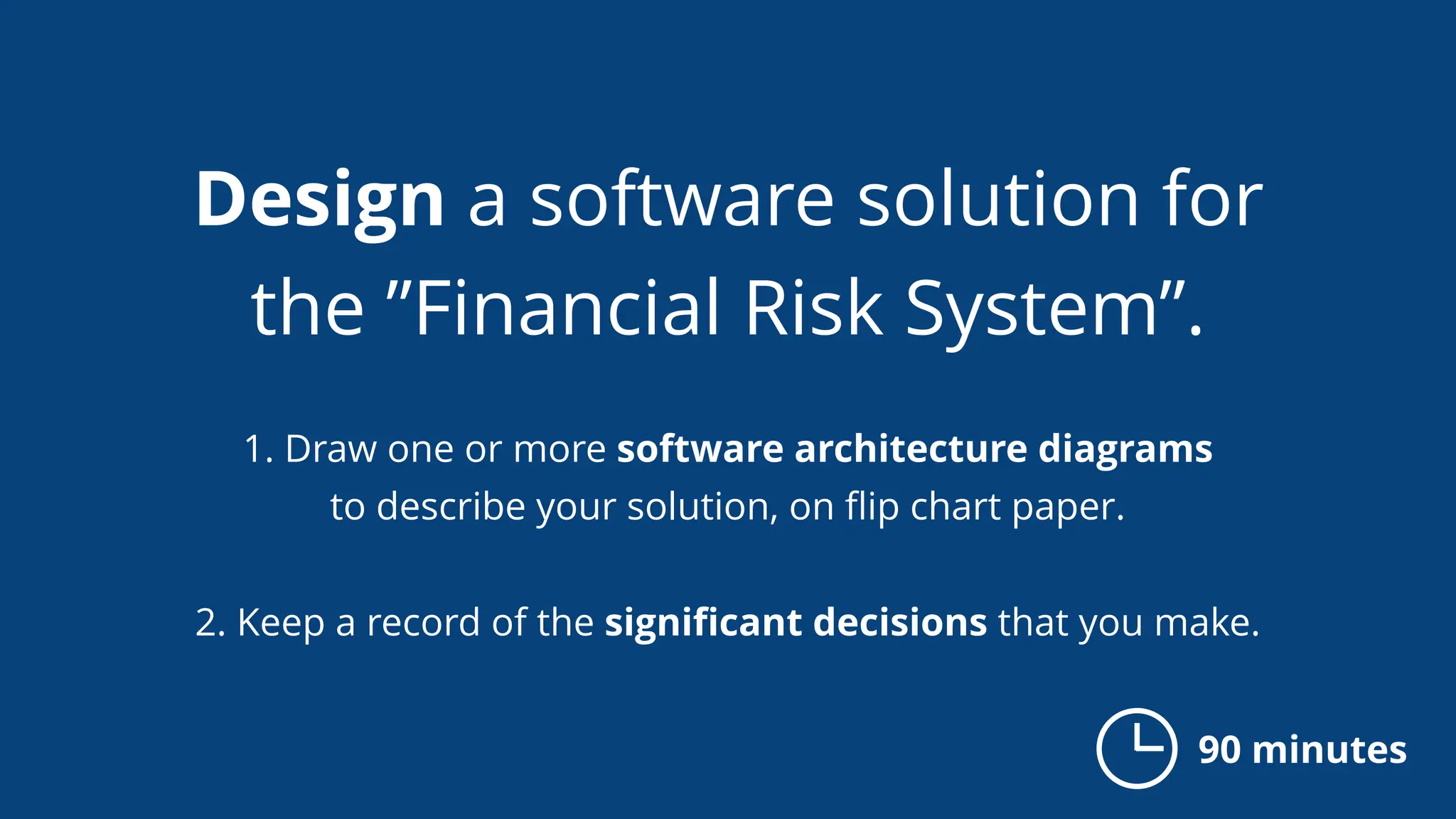 Design a software solution for
the ”Financial Risk System”.
1. Draw one or more software architecture diagrams
to describe your solution, on ﬂip chart paper.
2. Keep a record of the signiﬁcant decisions that you make.
90 minutes
 