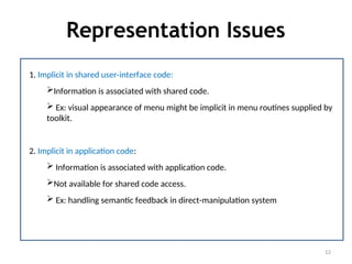 Representation Issues
12
1. Implicit in shared user-interface code:
Information is associated with shared code.
 Ex: visual appearance of menu might be implicit in menu routines supplied by
toolkit.
2. Implicit in application code:
 Information is associated with application code.
Not available for shared code access.
 Ex: handling semantic feedback in direct-manipulation system
 