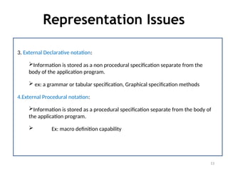 Representation Issues
13
3. External Declarative notation:
Information is stored as a non procedural specification separate from the
body of the application program.
 ex: a grammar or tabular specification, Graphical specification methods
4.External Procedural notation:
Information is stored as a procedural specification separate from the body of
the application program.
 Ex: macro definition capability
 