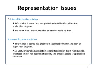 Representation Issues
14
5. Internal Declarative notation:
 Information is stored as a non procedural specification within the
application program.
 Ex: List of menu entries provided to a toolkit menu routine.
6.Internal Procedural notation:
 Information is stored as a procedural specification within the body of
application program.
Ex: useful in handling application-specific feedback in direct manipulation
interfaces since it has adequate flexibility and efficient access to application
semantics.
 