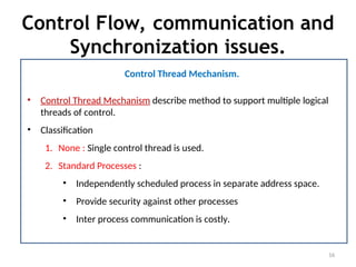 Control Flow, communication and
Synchronization issues.
16
Control Thread Mechanism.
• Control Thread Mechanism describe method to support multiple logical
threads of control.
• Classification
1. None : Single control thread is used.
2. Standard Processes :
• Independently scheduled process in separate address space.
• Provide security against other processes
• Inter process communication is costly.
 