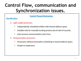 Control Flow, communication and
Synchronization issues.
17
Control Thread Mechanism.
Classification:
3. Light weight processes:
• Independently scheduled entities with shared address space.
• Suitable only for mutually trusting process due to lack of security.
• Inter process communication cost is less.
4. Nonpreemptive processes:
• Processess without preemptive scheduling in shared address space.
• Simple to implement.
 