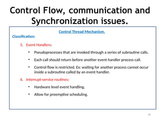 Control Flow, communication and
Synchronization issues.
18
Control Thread Mechanism.
Classification:
5. Event Handlers:
• Pseudoprocesses that are invoked through a series of subroutine calls.
• Each call should return before another event handler process call.
• Control flow is restricted. Ex: waiting for another process cannot occur
inside a subroutine called by an event handler.
6. Interrupt-service routines:
• Hardware level event handling.
• Allow for preemptive scheduling.
 