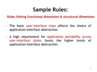 Sample Rules:
Rules linking functional dimension & structural dimension
- The basic user-interface class affects the choice of
application-interface abstraction.
- A high requirement for application portability across
user-interface styles favors the higher levels of
application-interface abstraction.
23
 