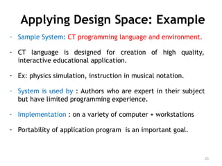 Applying Design Space: Example
- Sample System: CT programming language and environment.
- CT language is designed for creation of high quality,
interactive educational application.
- Ex: physics simulation, instruction in musical notation.
- System is used by : Authors who are expert in their subject
but have limited programming experience.
- Implementation : on a variety of computer + workstations
- Portability of application program is an important goal.
25
 