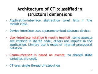 Architecture of CT :classified in
structural dimensions
- Application-interface abstraction level falls in the
toolkit class.
- Device interface uses a parameterized abstract device.
- User-interface notation is mostly implicit; some aspects
are implicit in shared code, others are implicit in the
application. Limited use is made of internal procedural
notation.
- Communication is based on events; no shared state
variables are used.
- CT uses single thread of execution
27
 