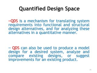 Quantified Design Space
–QDS is a mechanism for translating system
requirements into functional and structural
design alternatives, and for analyzing these
alternatives in a quantitative manner.
– QDS can also be used to produce a model
design for a desired system, analyze and
compare existing designs, or suggest
improvements for an existing product.
31
 
