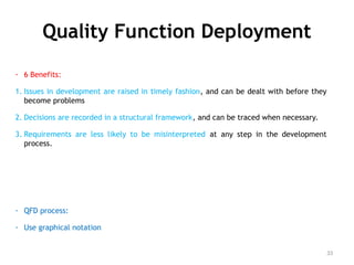 Quality Function Deployment
- 6 Benefits:
1. Issues in development are raised in timely fashion, and can be dealt with before they
become problems
2. Decisions are recorded in a structural framework, and can be traced when necessary.
3. Requirements are less likely to be misinterpreted at any step in the development
process.
- QFD process:
- Use graphical notation
33
 