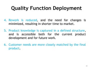 Quality Function Deployment
4. Rework is reduced, and the need for changes is
minimized, resulting in shorter time to market.
5. Product knowledge is captured in a defined structure,
and is accessible both for the current product
development and for future work.
6. Customer needs are more closely matched by the final
product.
34
 