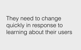 They need to change
quickly in response to
learning about their users
 