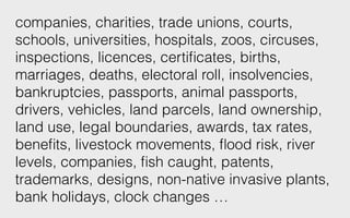 companies, charities, trade unions, courts,
schools, universities, hospitals, zoos, circuses,
inspections, licences, certiﬁcates, births,
marriages, deaths, electoral roll, insolvencies,
bankruptcies, passports, animal passports,
drivers, vehicles, land parcels, land ownership,
land use, legal boundaries, awards, tax rates,
beneﬁts, livestock movements, ﬂood risk, river
levels, companies, ﬁsh caught, patents,
trademarks, designs, non-native invasive plants,
bank holidays, clock changes …
 