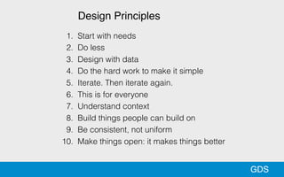 GDS
1. Start with needs
2. Do less
3. Design with data
4. Do the hard work to make it simple
5. Iterate. Then iterate again.
6. This is for everyone
7. Understand context
8. Build things people can build on
9. Be consistent, not uniform
10. Make things open: it makes things better
Design Principles
 