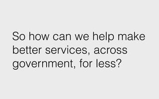 So how can we help make
better services, across
government, for less?
 