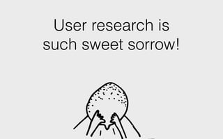 User research is
such sweet sorrow!
 