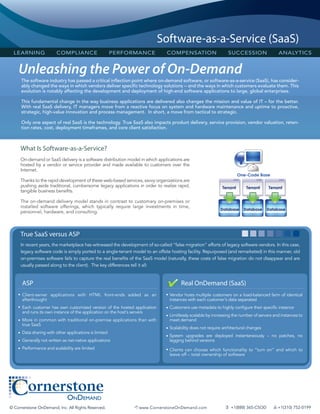 Software-as-a-Service (SaaS)
  LEARNING               COMPLIANCE                     PERFORMANCE             COMPENSATION                     SUCCESSION                 ANALYTICS


    Unleashing the Power of On-Demand
     The software industry has passed a critical inflection point where on-demand software, or software-as-a-service (SaaS), has consider-
     ably changed the ways in which vendors deliver specific technology solutions -- and the ways in which customers evaluate them. This
     evolution is notably affecting the development and deployment of high-end software applications to large, global enterprises.

     This fundamental change in the way business applications are delivered also changes the mission and value of IT – for the better.
     With real SaaS delivery, IT managers move from a reactive focus on system and hardware maintenance and uptime to proactive,
     strategic, high-value innovation and process management. In short, a move from tactical to strategic.

     Only one aspect of real SaaS is the technology. True SaaS also impacts product delivery, service provision, vendor valuation, reten-
     tion rates, cost, deployment timeframes, and core client satisfaction.



     What Is Software-as-a-Service?
     On-demand or SaaS delivery is a software distribution model in which applications are
     hosted by a vendor or service provider and made available to customers over the
     Internet.

     Thanks to the rapid development of these web-based services, savvy organizations are
     pushing aside traditional, cumbersome legacy applications in order to realize rapid,
     tangible business benefits.

     The on-demand delivery model stands in contrast to customary on-premises or
     installed software offerings, which typically require large investments in time,
     personnel, hardware, and consulting.



     True SaaS versus ASP
     In recent years, the marketplace has witnessed the development of so-called “false migration” efforts of legacy software vendors. In this case,
     legacy software code is simply ported to a single-tenant model to an offsite hosting facility. Repurposed (and remarketed) in this manner, old
     on-premises software fails to capture the real benefits of the SaaS model (naturally, these costs of false migration do not disappear and are
     usually passed along to the client). The key differences tell it all:


      ASP                                                                              Real OnDemand (SaaS)
    • Client-server applications with HTML front-ends added as an              • Vendor hosts multiple customers on a load-balanced farm of identical
      afterthought                                                               instances with each customer's data separated
    • Each customer has own customized version of the hosted application       • Customers use metadata to highly configure their specific instance
      and runs its own instance of the application on the host's servers
                                                                               • Limitlessly scalable by increasing the number of servers and instances to
    • More in common with traditional on-premise applications than with          meet demand
      true SaaS
                                                                               • Scalability does not require architectural changes
    • Data sharing with other applications is limited
                                                                               • System upgrades are deployed instantaneously – no patches, no
    • Generally not written as net-native applications                           lagging behind versions
    • Performance and scalability are limited                                  • Clients can choose which functionality to “turn on” and which to
                                                                                 leave off – total ownership of software




© Cornerstone OnDemand, Inc. All Rights Reserved.                   www.CornerstoneOnDemand.com                +1(888) 365-CSOD         +1(310) 752-0199