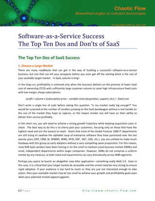 Chaotic Flow
                                                     Streamlined angles on turbulent technologies


                                                                                       © Copyright 2008 by Joel York



Software-as-a-Service Success
The Top Ten Dos and Don’ts of SaaS
The Top Ten Dos of SaaS Success
1. Choose a Large Market
There are many roadblocks that can get in the way of building a successful software-as-a-service
business, but one that can kill your prospects before you even get off the starting block is the size of
your available target market. In SaaS, volume is king!

In the long run, profitability is achieved only when the business delivers on the promise of lower total
cost of ownership (TCO) with sufficiently large customer volume to cover high infrastructure fixed costs
with low margin, cheap subscriptions.

       profit = volume x (subscription price – variable costs [acquisition, support, etc] ) – fixed cost

Don’t write a single line of code before asking this question: “Is my market really big enough?” You
would be surprised at the number of vendors jumping on the SaaS bandwagon without a real handle on
the size of the market they hope to capture, or the impact market size will have on their ability to
deliver their service profitably.

In the short run, you will need to achieve a strong growth trajectory while keeping acquisition costs in
check. The best way to do this is to cherry pick your customers, focusing only on those that have the
highest need and are the easiest to reach. Given that most of the Global Fortune 1000 IT departments
are still trying to swallow the alphabet soup of enterprise software they have purchased over the last
twenty years (ERP, CRM, BI, RDBMS, WMS, RFID, ASP, .NET, J2EE, etc.), you are unlikely to make much
headway with this group as early adopters without a very compelling value proposition. For this reason,
most B2B SaaS vendors have been honing in on the small to medium-sized business market (SMBs) and
small, independent departments within larger companies. However, SMBs do not comprise a uniform
market by any measure, as both need and requirements can vary dramatically across SMB segments.

Perhaps you aspire to launch an altogether new killer application—something really Web 2.0. Even in
this case, it is critical that your target market be accessible and the unmet need be very strong to ensure
rapid adoption. If your audience is too hard to reach or they are just not interested enough to take
action, then your available market may be too small to achieve your growth and profitability goals even
when your potential market appears gigantic.



1|P ag e                                                    http://www.chaotic-flow.com
 