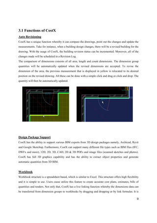 9
3.1 Functions of CostX
Auto Revisioning
CostX has a unique function whereby it can compare the drawings, point out the changes and update the
measurements. Take for instance, when a building design changes, there will be a revised building for the
drawing. With the usage of CostX, the building revision status can be incremented. Moreover, all of the
changes made will be scheduled in a Revision Log.
The comparison of dimensions consists of all area, length and count dimensions. The dimension group
quantities will be automatically updated when the revised dimensions are accepted. To revise the
dimension of the area, the previous measurement that is displayed in yellow is relocated to its desired
position on the revised drawing. All these can be done with a simple click and drag or click and drop. The
quantity will then be automatically updated.
Design Package Support
CostX has the ability to support various BIM exports from 3D design packages namely, Archicad, Revit
and Google Sketchup. Furthermore, CostX can support many different file types such as BIM files (IFC,
DWFx and more), 12D, 2D, 3D, CAD, 2D & 3D PDFs and image files (scanned sketches and photos).
CostX has full 3D graphics capability and has the ability to extract object properties and generate
automatic quantities from 3D BIM.
Workbook
Workbook structure is a spreadsheet based, which is similar to Excel. This structure offers high flexibility
and it is simple to use. Users cause utilize this feature to create accurate cost plans, estimates, bills of
quantities and tenders. Not only that, CostX has a live linking function whereby the dimensions data can
be transferred from dimension groups to workbooks by dragging and dropping or by link formulas. It is
 