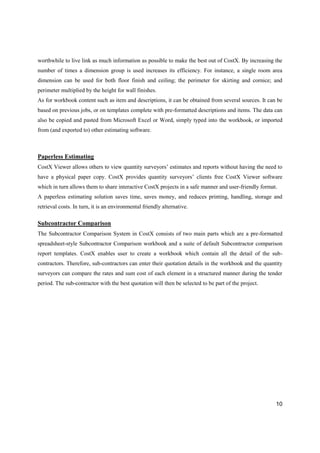 10
worthwhile to live link as much information as possible to make the best out of CostX. By increasing the
number of times a dimension group is used increases its efficiency. For instance, a single room area
dimension can be used for both floor finish and ceiling; the perimeter for skirting and cornice; and
perimeter multiplied by the height for wall finishes.
As for workbook content such as item and descriptions, it can be obtained from several sources. It can be
based on previous jobs, or on templates complete with pre-formatted descriptions and items. The data can
also be copied and pasted from Microsoft Excel or Word, simply typed into the workbook, or imported
from (and exported to) other estimating software.
Paperless Estimating
CostX Viewer allows others to view quantity surveyors’ estimates and reports without having the need to
have a physical paper copy. CostX provides quantity surveyors’ clients free CostX Viewer software
which in turn allows them to share interactive CostX projects in a safe manner and user-friendly format.
A paperless estimating solution saves time, saves money, and reduces printing, handling, storage and
retrieval costs. In turn, it is an environmental friendly alternative.
Subcontractor Comparison
The Subcontractor Comparison System in CostX consists of two main parts which are a pre-formatted
spreadsheet-style Subcontractor Comparison workbook and a suite of default Subcontractor comparison
report templates. CostX enables user to create a workbook which contain all the detail of the sub-
contractors. Therefore, sub-contractors can enter their quotation details in the workbook and the quantity
surveyors can compare the rates and sum cost of each element in a structured manner during the tender
period. The sub-contractor with the best quotation will then be selected to be part of the project.
 