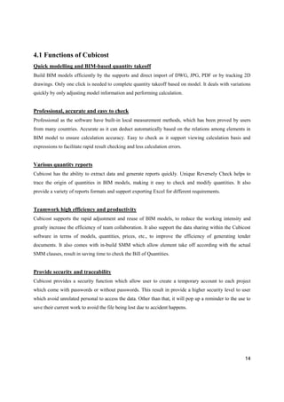 14
4.1 Functions of Cubicost
Quick modelling and BIM-based quantity takeoff
Build BIM models efficiently by the supports and direct import of DWG, JPG, PDF or by tracking 2D
drawings. Only one click is needed to complete quantity takeoff based on model. It deals with variations
quickly by only adjusting model information and performing calculation.
Professional, accurate and easy to check
Professional as the software have built-in local measurement methods, which has been proved by users
from many countries. Accurate as it can deduct automatically based on the relations among elements in
BIM model to ensure calculation accuracy. Easy to check as it support viewing calculation basis and
expressions to facilitate rapid result checking and less calculation errors.
Various quantity reports
Cubicost has the ability to extract data and generate reports quickly. Unique Reversely Check helps to
trace the origin of quantities in BIM models, making it easy to check and modify quantities. It also
provide a variety of reports formats and support exporting Excel for different requirements.
Teamwork high efficiency and productivity
Cubicost supports the rapid adjustment and reuse of BIM models, to reduce the working intensity and
greatly increase the efficiency of team collaboration. It also support the data sharing within the Cubicost
software in terms of models, quantities, prices, etc., to improve the efficiency of generating tender
documents. It also comes with in-build SMM which allow element take off according with the actual
SMM clauses, result in saving time to check the Bill of Quantities.
Provide security and traceability
Cubicost provides a security function which allow user to create a temporary account to each project
which come with passwords or without passwords. This result in provide a higher security level to user
which avoid unrelated personal to access the data. Other than that, it will pop up a reminder to the use to
save their current work to avoid the file being lost due to accident happens.
 