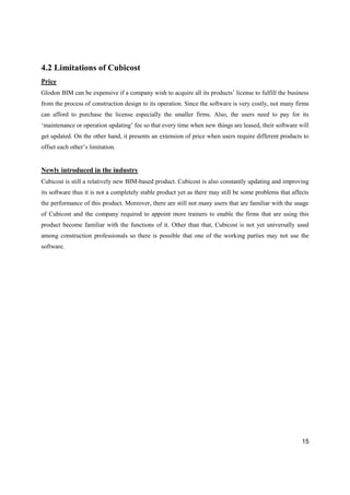 15
4.2 Limitations of Cubicost
Price
Glodon BIM can be expensive if a company wish to acquire all its products’ license to fulfill the business
from the process of construction design to its operation. Since the software is very costly, not many firms
can afford to purchase the license especially the smaller firms. Also, the users need to pay for its
‘maintenance or operation updating’ fee so that every time when new things are leased, their software will
get updated. On the other hand, it presents an extension of price when users require different products to
offset each other’s limitation.
Newly introduced in the industry
Cubicost is still a relatively new BIM-based product. Cubicost is also constantly updating and improving
its software thus it is not a completely stable product yet as there may still be some problems that affects
the performance of this product. Moreover, there are still not many users that are familiar with the usage
of Cubicost and the company required to appoint more trainers to enable the firms that are using this
product become familiar with the functions of it. Other than that, Cubicost is not yet universally used
among construction professionals so there is possible that one of the working parties may not use the
software.
 
