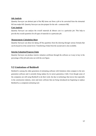 17
Job Analysis
Quantity Surveyor can abstract part of the BQ items out from a job to be converted from the elemental
bill into trades bill. Quantity Surveyor can also prepare for the sub—contractor BQ.
Cost Analysis
Quantity Surveyor can analyze the overall materials & labours cost in a particular job. This help to
provide the overall quantities for all types of materials in a particular job.
Measurement- Calculation Sheet
Quantity Surveyor can direct do taking off the quantities from the drawing through various formula that
can be keyed in at the current level. Transferring of data from the second unit is also available.
Interim Valuation/Progress Claim
Quantity Surveyor can produce interim valuation certificate through the software as it easy to key in the
percentage of the job and come out with the cost figure.
5.2 Limitations of Buildsoft
Buildsoft is among the older generation of estimating software with limitation when compare to the new
generation software and it currently being replace by its newer generation, Cubit. Even though some of
the companies are still using Buildsoft to do their work, but due to technology that moves fast especially
in the construction industry, more and more software that are being introduced are beginning to replace
Buildsoft as a competent estimating tool.
 