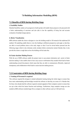 19
7.0 Building Information Modelling (BIM)
7.1 Benefits of BIM during Briefing Stage
i. Feasibility Studies
Detailed feasibility studies as by progressive build up data will enable future projects to be procured with
a better understanding of outcomes and also able to has the capability of being fast and accurate
evaluation of multiple design options.
ii. Better Visualization
BIM software enable the client or designer to view the building model in 3D instead of the traditional 2D
method. 3D modelling enable them to view the building in different perspectives and angle so that they
are able to reveal problem arises at the early stages so that if can be solved before proceed into the
following stages which it also eliminate costly mistakes before construction started. Besides that, it also
provide the clients a rough idea on how the building will be looks like.
iii. Easier decision Making Process
With the use of BIM software enable the project team to ease project alternation and assists in better
decision making. It also enable client to have easy access to information they needed which lead to better
understanding toward the projects which mean that they are able to communicate efficiently, improved
transparency and collaboration which leads to easier decision making process.
7.2 Constraints of BIM during Briefing Stage
i. Training of Personnel is required
This software required the designer to attend substantial training during the initial stages to ensure they
have more understanding and knowledge towards the software so that they are aware of it. Besides that,
for those who already had this software required constant upgrade of their computer system to ensure they
are up to date which the lastest function and techology. Furthermore, large computer storage are also
needed as BIM software resulted larger file as compare to other software such as CAD and Costx.
 