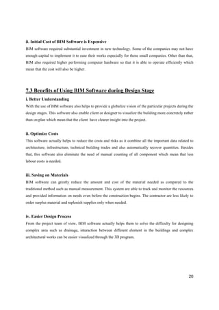 20
ii. Initial Cost of BIM Software is Expensive
BIM software required substantial investment in new technology. Some of the companies may not have
enough capital to implement it to ease their works especially for those small companies. Other than that,
BIM also required higher performing computer hardware so that it is able to operate efficiently which
mean that the cost will also be higher.
7.3 Benefits of Using BIM Software during Design Stage
i. Better Understanding
With the use of BIM software also helps to provide a globalize vision of the particular projects during the
design stages. This software also enable client or designer to visualize the building more concretely rather
than on plan which mean that the client have clearer insight into the project.
ii. Optimize Costs
This software actually helps to reduce the costs and risks as it combine all the important data related to
architecture, infrastructure, technical building trades and also automatically recover quantities. Besides
that, this software also eliminate the need of manual counting of all component which mean that less
labour costs is needed.
iii. Saving on Materials
BIM software can greatly reduce the amount and cost of the material needed as compared to the
traditional method such as manual measurement. This system are able to track and monitor the resources
and provided information on needs even before the construction begins. The contractor are less likely to
order surplus material and replenish supplies only when needed.
iv. Easier Design Process
From the project team of view, BIM software actually helps them to solve the difficulty for designing
complex area such as drainage, interaction between different element in the buildings and complex
architectural works can be easier visualized through the 3D program.
 
