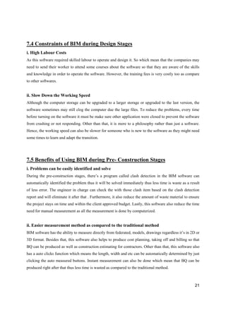21
7.4 Constraints of BIM during Design Stages
i. High Labour Costs
As this software required skilled labour to operate and design it. So which mean that the companies may
need to send their worker to attend some courses about the software so that they are aware of the skills
and knowledge in order to operate the software. However, the training fees is very costly too as compare
to other softwares.
ii. Slow Down the Working Speed
Although the computer storage can be upgraded to a larger storage or upgraded to the last version, the
software sometimes may still clog the computer due the large files. To reduce the problems, every time
before turning on the software it must be make sure other application were closed to prevent the software
from crashing or not responding. Other than that, it is more to a philosophy rather than just a software.
Hence, the working speed can also be slower for someone who is new to the software as they might need
some times to learn and adapt the transition.
7.5 Benefits of Using BIM during Pre- Construction Stages
i. Problems can be easily identified and solve
During the pre-construction stages, there’s a program called clash detection in the BIM software can
automatically identified the problem thus it will be solved immediately thus less time is waste as a result
of less error. The engineer in charge can check the with those clash item based on the clash detection
report and will eliminate it after that . Furthermore, it also reduce the amount of waste material to ensure
the project stays on time and within the client approved budget. Lastly, this software also reduce the time
need for manual measurement as all the measurement is done by computerized.
ii. Easier measurement method as compared to the traditional method
BIM software has the ability to measure directly from federated, models, drawings regardless it’s in 2D or
3D format. Besides that, this software also helps to produce cost planning, taking off and billing so that
BQ can be produced as well as construction estimating for contractors. Other than that, this software also
has a auto clicks function which means the length, width and etc can be automatically determined by just
clicking the auto measured buttons. Instant measurement can also be done which mean that BQ can be
produced right after that thus less time is wasted as compared to the traditional method.
 