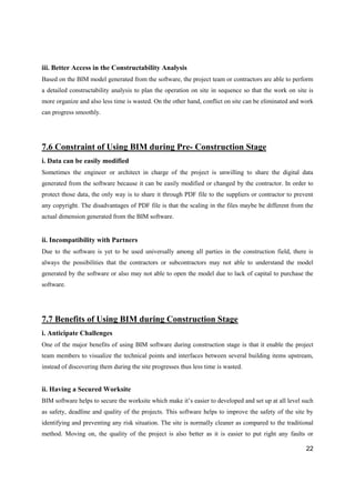 22
iii. Better Access in the Constructability Analysis
Based on the BIM model generated from the software, the project team or contractors are able to perform
a detailed constructability analysis to plan the operation on site in sequence so that the work on site is
more organize and also less time is wasted. On the other hand, conflict on site can be eliminated and work
can progress smoothly.
7.6 Constraint of Using BIM during Pre- Construction Stage
i. Data can be easily modified
Sometimes the engineer or architect in charge of the project is unwilling to share the digital data
generated from the software because it can be easily modified or changed by the contractor. In order to
protect those data, the only way is to share it through PDF file to the suppliers or contractor to prevent
any copyright. The disadvantages of PDF file is that the scaling in the files maybe be different from the
actual dimension generated from the BIM software.
ii. Incompatibility with Partners
Due to the software is yet to be used universally among all parties in the construction field, there is
always the possibilities that the contractors or subcontractors may not able to understand the model
generated by the software or also may not able to open the model due to lack of capital to purchase the
software.
7.7 Benefits of Using BIM during Construction Stage
i. Anticipate Challenges
One of the major benefits of using BIM software during construction stage is that it enable the project
team members to visualize the technical points and interfaces between several building items upstream,
instead of discovering them during the site progresses thus less time is wasted.
ii. Having a Secured Worksite
BIM software helps to secure the worksite which make it’s easier to developed and set up at all level such
as safety, deadline and quality of the projects. This software helps to improve the safety of the site by
identifying and preventing any risk situation. The site is normally cleaner as compared to the traditional
method. Moving on, the quality of the project is also better as it is easier to put right any faults or
 
