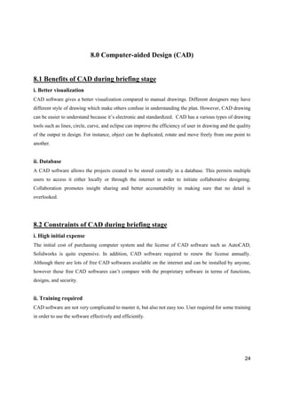 24
8.0 Computer-aided Design (CAD)
8.1 Benefits of CAD during briefing stage
i. Better visualization
CAD software gives a better visualization compared to manual drawings. Different designers may have
different style of drawing which make others confuse in understanding the plan. However, CAD drawing
can be easier to understand because it’s electronic and standardized. CAD has a various types of drawing
tools such as lines, circle, curve, and eclipse can improve the efficiency of user in drawing and the quality
of the output in design. For instance, object can be duplicated, rotate and move freely from one point to
another.
ii. Database
A CAD software allows the projects created to be stored centrally in a database. This permits multiple
users to access it either locally or through the internet in order to initiate collaborative designing.
Collaboration promotes insight sharing and better accountability in making sure that no detail is
overlooked.
8.2 Constraints of CAD during briefing stage
i. High initial expense
The initial cost of purchasing computer system and the license of CAD software such as AutoCAD,
Solidworks is quite expensive. In addition, CAD software required to renew the license annually.
Although there are lots of free CAD softwares available on the internet and can be installed by anyone,
however these free CAD softwares can’t compare with the proprietary software in terms of functions,
designs, and security.
ii. Training required
CAD software are not very complicated to master it, but also not easy too. User required for some training
in order to use the software effectively and efficiently.
 