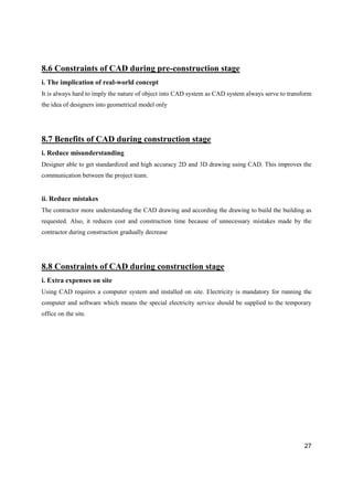 27
8.6 Constraints of CAD during pre-construction stage
i. The implication of real-world concept
It is always hard to imply the nature of object into CAD system as CAD system always serve to transform
the idea of designers into geometrical model only
8.7 Benefits of CAD during construction stage
i. Reduce misunderstanding
Designer able to get standardized and high accuracy 2D and 3D drawing using CAD. This improves the
communication between the project team.
ii. Reduce mistakes
The contractor more understanding the CAD drawing and according the drawing to build the building as
requested. Also, it reduces cost and construction time because of unnecessary mistakes made by the
contractor during construction gradually decrease
8.8 Constraints of CAD during construction stage
i. Extra expenses on site
Using CAD requires a computer system and installed on site. Electricity is mandatory for running the
computer and software which means the special electricity service should be supplied to the temporary
office on the site.
 