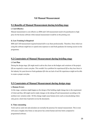 28
9.0 Manual Measurement
9.1 Benefits of Manual Measurement during briefing stage
i. Cost Effective
Manual measurement is cost effective as BIM and CAD measurement need to be purchased at a high
price for the license software while manual measurement would be on the printing cost.
ii. Less Training Is Required
BIM and CAD measurement required trained skill to use them professionally. Therefore, firms which are
using this software might have to spend extra expenses to send fresh graduates for training session on the
programme.
9.2 Constraints of Manual Measurement during briefing stage
i. Cost Plan
During the design stage, QS might need to advise the client on the budgets and variations of the project.
QS are required to create cost plan. This wouldn’t be a problem for experienced QS as they have been in
the industry for years however fresh graduates QS who are lack of real life experiences might not be able
to create a proper cost plan.
9.3 Constraints of Manual Measurement during design stage
i. Human Errors
At this stage, variations might happen as the design of the building might change due to the requirement
of client and thus, QS might need to make changes in the taking-off and measurement according to the
architect new variation order. All this change might cause human errors such as miscalculating where
only given a short time if period to revise the documents.
ii. Time consuming
Tools such as scale rule and calculator are normally the practises for manual measurement. This in turn
will cause a lengthy time frame as man power has certain human and time limits compared to
programmed software.
 