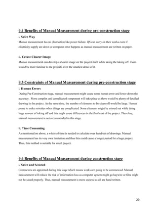 29
9.4 Benefits of Manual Measurement during pre-construction stage
i. Safer Way
Manual measurement has no obstruction like power failure. QS can carry on their works even if
electricity supply are down or computer error happens as manual measurement are written on paper.
ii. Create Clearer Image
Manual measurement can develop a clearer image on the project itself while doing the taking off. Users
would be more familiar to the projects even the smallest detail of it.
9.5 Constraints of Manual Measurement during pre-construction stage
i. Human Errors
During Pre-Construction stage, manual measurement might cause some human error and lower down the
accuracy. More complex and complicated component will take place as there would be plenty of detailed
drawing in the project. At the same time, the number of elements to be taken off would be large. Human
prone to make mistakes when things are complicated. Some elements might be missed out while doing
huge amount of taking off and this might cause differences in the final cost of the project. Therefore,
manual measurement is not recommended in this stage.
ii. Time Consuming
As mentioned on above, a whale of time is needed to calculate over hundreds of drawings. Manual
measurement has its very own limitation and thus this could cause a longer period for a huge project.
Thus, this method is suitable for small project.
9.6 Benefits of Manual Measurement during construction stage
i. Safer and Secured
Contractors are appointed during this stage which means works are going to be commenced. Manual
measurement will reduce the risk of information loss as computer system might go haywire or files might
not be saved properly. Thus, manual measurement is more secured as all are hand written.
 