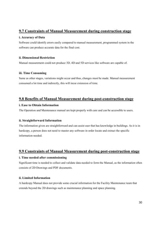 30
9.7 Constraints of Manual Measurement during construction stage
i. Accuracy of Data
Software could identify errors easily compared to manual measurement, programmed system in the
software can produce accurate data for the final cost.
ii. Dimensional Restriction
Manual measurement could not produce 3D, 4D and 5D services like software are capable of.
iii. Time Consuming
Same as other stages, variations might occur and thus, changes must be made. Manual measurement
consumed a lot time and indirectly, this will incur extension of time.
9.8 Benefits of Manual Measurement during post-construction stage
i. Ease to Obtain Information
The Operation and Maintenance manual are kept properly with care and can be accessible to users.
ii. Straightforward Information
The information given are straightforward and can assist user that has knowledge in buildings. As it is in
hardcopy, a person does not need to master any software in order locate and extract the specific
information needed.
9.9 Constraints of Manual Measurement during post-construction stage
i. Time needed after commissioning
Significant time is needed to collect and validate data needed to form the Manual, as the information often
consists of 2D Drawings and PDF documents.
ii. Limited Information
A hardcopy Manual does not provide some crucial information for the Facility Maintenance team that
extends beyond the 2D drawings such as maintenance planning and space planning.
 