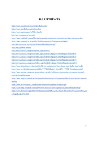 31
10.0 REFERENCES
https://www.exactal.com/en/costx/products/costx/
https://www.autodesk.com/solutions/bim
https://www.capterra.com/p/75416/CostX/
http://www.costx.co.za/why.php
https://www.buildsoft.com.au/blog/the-pros-and-cons-of-using-estimating-software-in-construction
https://www.bhangals.co.uk/articles/the-disadvantages-of-estimating-software/
http://www.pck.com.my/site/download/buildsoftbrochure.pdf
http://www.glodon.com/en/
http://www.cubicost.com/prolist/index.aspx?nodeid=1
http://www.cubicost.com/procon/index.aspx?nodeid=1&page=ContentPage&contentid=76
http://www.cubicost.com/procon/index.aspx?nodeid=1&page=ContentPage&contentid=75
http://www.cubicost.com/procon/index.aspx?nodeid=1&page=ContentPage&contentid=74
http://www.cubicost.com/procon/index1.aspx?nodeid=1&page=ContentPage&contentid=73
https://www.linkedin.com/pulse/benefits-3d-bim-modeling-services-during-stage-dalbir-kaur-bindra
https://www.ucviden.dk/studentportal/files/27771900/Report_CAAR73_179734_AnnaRancane.pdf
https://www.korteco.com/construction-industry-articles/5d-bim-revolutionizing-pre-construction-and-
early-design-while-saving
https://www.lopol.org/article/advantages-and-disadvantages-of-computer-aided-design-cad-over-manual-
drafting
https://www.indiacadworks.com/blog/advantages-of-computer-aided-design/
https://knowledge.autodesk.com/support/revit-products/learn-explore/caas/CloudHelp/cloudhelp
https://www.ibm.com/support/knowledgecenter/en/SSFCZ3_10.5.0/com.ibm.tri.doc/revit_connector/t_ctr
_int_pub_rep_revit.html
 