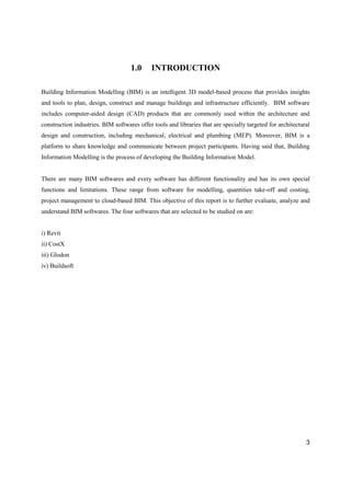 3
1.0 INTRODUCTION
Building Information Modelling (BIM) is an intelligent 3D model-based process that provides insights
and tools to plan, design, construct and manage buildings and infrastructure efficiently. BIM software
includes computer-aided design (CAD) products that are commonly used within the architecture and
construction industries. BIM softwares offer tools and libraries that are specially targeted for architectural
design and construction, including mechanical, electrical and plumbing (MEP). Moreover, BIM is a
platform to share knowledge and communicate between project participants. Having said that, Building
Information Modelling is the process of developing the Building Information Model.
There are many BIM softwares and every software has different functionality and has its own special
functions and limitations. These range from software for modelling, quantities take-off and costing,
project management to cloud-based BIM. This objective of this report is to further evaluate, analyze and
understand BIM softwares. The four softwares that are selected to be studied on are:
i) Revit
ii) CostX
iii) Glodon
iv) Buildsoft
 