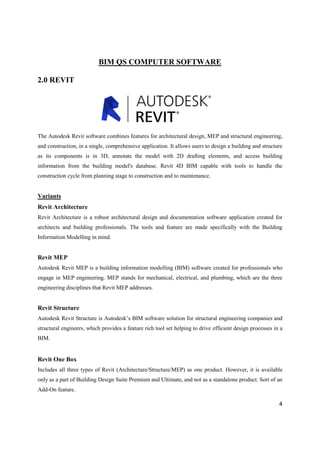 4
BIM QS COMPUTER SOFTWARE
2.0 REVIT
The Autodesk Revit software combines features for architectural design, MEP and structural engineering,
and construction, in a single, comprehensive application. It allows users to design a building and structure
as its components is in 3D, annotate the model with 2D drafting elements, and access building
information from the building model's database. Revit 4D BIM capable with tools to handle the
construction cycle from planning stage to construction and to maintenance.
Variants
Revit Architecture
Revit Architecture is a robust architectural design and documentation software application created for
architects and building professionals. The tools and feature are made specifically with the Building
Information Modelling in mind.
Revit MEP
Autodesk Revit MEP is a building information modelling (BIM) software created for professionals who
engage in MEP engineering. MEP stands for mechanical, electrical, and plumbing, which are the three
engineering disciplines that Revit MEP addresses.
Revit Structure
Autodesk Revit Structure is Autodesk’s BIM software solution for structural engineering companies and
structural engineers, which provides a feature rich tool set helping to drive efficient design processes in a
BIM.
Revit One Box
Includes all three types of Revit (Architecture/Structure/MEP) as one product. However, it is available
only as a part of Building Design Suite Premium and Ultimate, and not as a standalone product. Sort of an
Add-On feature.
 