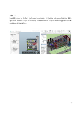5
Revit LT
Revit LT is based on the Revit platform and is an intuitive 3D Building Information Modelling (BIM)
application. Revit LT is a cost-effective entry point for architects, designers and building professionals to
transition to BIM workflows.
 