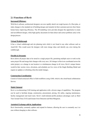 6
2.1 Functions of Revit
Increased Efficiency
With Revit software, architectural designers can now rapidly sketch out rough layouts of a floor plan, or
make changes to the standard set of building designs and instantly let their customers preview their future
homes hence improving efficiency. The 3D modelling views provides designer the opportunity to create
and test different designs, while high quality documents let them detect and correct problems early in the
design process.
Virtual Walkthrough
It has a virtual walkthrough and site planning tools which is not found in any other software such as
AutoCAD. This would assist the designer with more design ideas and identify any error during the
walkthrough.
Flexible & Dynamic
Revit allows all project data to be stored in a single project file, permitting multiple users to work on the
same project file and merge their changes with every save. All changes in Revit are coordinated across the
entire project, so a change in one location is a simultaneous change in all views. Revit’s unique feature
would be that: section views, elevations, and schedules are live views of the Single Building Model and
require no updates or refreshing when the model changes.
Construction Coordination
Consist of cloud-connected office to field workflows using A360, which is the cloud based collaboration
Service.
Multi-Talented
Revit is revolutionizing CAD training and application with a diverse range of capabilities. The program
can be used to facilitate design, construction, procurement, pricing, life safety, ongoing maintenance,
facility management and much more. Revit’s multi-talented profile produces advantages such as Short
Turn Around Time (TAT) and Greater Error Detection and Risk Mitigation.
Autodesk Exchange add-in Applications
Revit functionality constantly updates and expand its features, allowing the user to constantly use it at
ease without changing to other software.
 