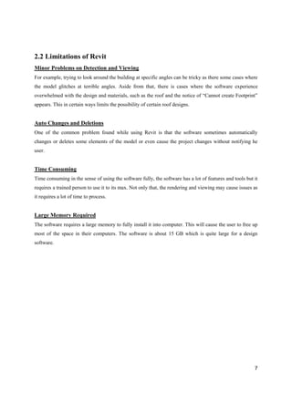 7
2.2 Limitations of Revit
Minor Problems on Detection and Viewing
For example, trying to look around the building at specific angles can be tricky as there some cases where
the model glitches at terrible angles. Aside from that, there is cases where the software experience
overwhelmed with the design and materials, such as the roof and the notice of “Cannot create Footprint”
appears. This in certain ways limits the possibility of certain roof designs.
Auto Changes and Deletions
One of the common problem found while using Revit is that the software sometimes automatically
changes or deletes some elements of the model or even cause the project changes without notifying he
user.
Time Consuming
Time consuming in the sense of using the software fully, the software has a lot of features and tools but it
requires a trained person to use it to its max. Not only that, the rendering and viewing may cause issues as
it requires a lot of time to process.
Large Memory Required
The software requires a large memory to fully install it into computer. This will cause the user to free up
most of the space in their computers. The software is about 15 GB which is quite large for a design
software.
 