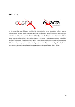 8
3.0 COSTX
In this modernized and globalized era, BIM has been emerging in the construction industry and the
software has to be up to par to support BIM. CostX®
is a powerful project costing tool that allows the
estimators to utilize the advanced electronic take-off system. At the same time, it embraces BIM to
deliver better results to clients. CostX was released by Exactal and it has been used in many countries in
the world because it is a very beneficial BIM tool in the construction industry. CostX can be used in the
field of quantity surveying, construction, development and so on. There are several products by Exactal
such as CostX, CostX 2D, CostX Take off, CostX Take off 2D, CostX XL and CostX Viewer.
 