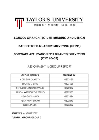 SCHOOL OF ARCHITECTURE, BUILDING AND DESIGN
BACHELOR OF QUANTITY SURVEYING (HONS)
SOFTWARE APPLICATION FOR QUANTITY SURVEYING
(CSC 60603)
ASSIGNMENT 1: GROUP REPORT
GROUP MEMBER STUDENT ID
ADELE LU KHAI SYN 0323151
LEONG LI JING 0323628
KENNETH TAN SIN KWANG 0322482
JASON WONG KOK YONG 0327650
LEW QUO MING 0322884
YEAP PHAY SHIAN 0322243
GOH JIA JUN 0323302
SEMESTER: AUGUST 2017
TUTORIAL GROUP: GROUP 2
 